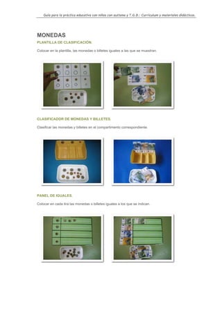 Guía para la práctica educativa con niños con autismo y T.G.D.: Currículum y materiales didácticos.




MONEDAS
PLANTILLA DE CLASIFICACIÓN.

Colocar en la plantilla, las monedas o billetes iguales a las que se muestran.




CLASIFICADOR DE MONEDAS Y BILLETES.

Clasificar las monedas y billetes en el compartimento correspondiente.




PANEL DE IGUALES.

Colocar en cada tira las monedas o billetes iguales a los que se indican.




                                                                                                  105
 