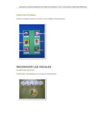 Guía para la práctica educativa con niños con autismo y T.G.D.: Currículum y materiales didácticos.




PINZAS CON PALABRAS.

Asociar la palabra escrita en la pinza, con la imagen correspondiente.




RECONOCER LAS VOCALES
CLASIFICAR VOCALES.

Clasificarlas, colocándolas en el envase correspondiente.




                                                                                                  109
 