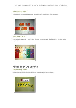 Guía para la práctica educativa con niños con autismo y T.G.D.: Currículum y materiales didácticos.




VOCALES EN EL SUELO.

Saltar sobre la vocal que se le nombra, mostrándole un apoyo visual si es necesario.




JUEGO DE VOCALES.

Colocar palabras escritas y dibujos en la columna correspondiente, atendiendo a la vocal por la que
empiezan.




RECONOCER LAS LETRAS
CONSTRUIR PALABRAS.

Mediante letras móviles, construir diferentes palabras, siguiendo un modelo.




                                                                                                  110
 