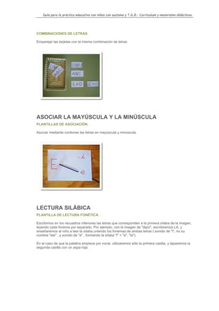Guía para la práctica educativa con niños con autismo y T.G.D.: Currículum y materiales didácticos.




COMBINACIONES DE LETRAS.

Emparejar las tarjetas con la misma combinación de letras.




ASOCIAR LA MAYÚSCULA Y LA MINÚSCULA
PLANTILLAS DE ASOCIACIÓN.

Asociar mediante cordones las letras en mayúscula y minúscula.




LECTURA SILÁBICA
PLANTILLA DE LECTURA FONÉTICA.

Escribimos en los recuadros inferiores las letras que corresponden a la primera sílaba de la imagen,
leyendo cada fonema por separado. Por ejemplo, con la imagen de "lápiz", escribiremos LA, y
enseñaremos al niño a leer la sílaba uniendo los fonemas de ambas letras ( sonido de "l", no su
nombre "ele" , y sonido de "a" , formando la sílaba "l" + "a", "la").

En el caso de que la palabra empiece por vocal, utilizaremos sólo la primera casilla, y taparemos la
segunda casilla con un aspa roja.




                                                                                                  111
 