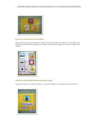 Guía para la práctica educativa con niños con autismo y T.G.D.: Currículum y materiales didácticos.




PLANTILLA DE ESTRUCTURA SILÁBICA.

Cada uno de los círculos corresponde a cada una de las palmadas que damos en cada sílaba. Así,
colocaremos las diferentes imágenes en el lugar correspondiente, según el número de sílabas de la
palabra.




PANEL DE ASOCIACIÓN IMAGEN-PALABRA-SÍLABA.

Asociar la imagen con la palabra escrita, y construir la palabra con las sílabas que la componen.




                                                                                                    112
 