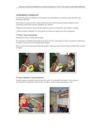 Guía para la práctica educativa con niños con autismo y T.G.D.: Currículum y materiales didácticos.




APRENDER A SEÑALAR
A través del gesto de señalar el niño expresa sus necesidades y el adulto puede atender a las
demandas del niño.

Este hecho le ayuda al niño a darse cuenta de que la comunicación (hacer señales a otras
personas) puede serle útil para satisfacer sus deseos.

Prepara al niño para el mundo de las palabras y para un vocabulario más amplio y variado.

¿Cómo enseñar a señalar? A continuación se indican los pasos que han de seguirse:

1º Paso: Tocar señalando
Mostrarle al niño un objeto que le guste.

Se realizará un moldeamiento total de la mano del niño (colocando el índice en posición, hasta tocar
el objeto). Entonces se le entregará dicho objeto.

Poco a poco iremos desvaneciendo las ayudas, hasta que sea el alumno quién señale sólo, tocando
el objeto.




2º Paso: Señalar a corta distancia.
Señalar objetos colocados frente al alumno, pero sin necesidad de tocarlos. Poco a poco, ir
aumentando las distancia entre el niño y el objeto, incluso hasta colocarlos en alto.




                                                                                                  114
 