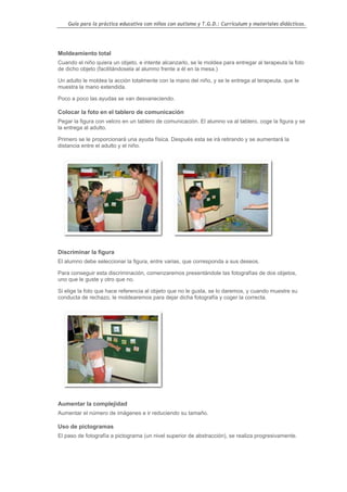 Guía para la práctica educativa con niños con autismo y T.G.D.: Currículum y materiales didácticos.




Moldeamiento total
Cuando el niño quiera un objeto, e intente alcanzarlo, se le moldea para entregar al terapeuta la foto
de dicho objeto (facilitándosela al alumno frente a él en la mesa.)

Un adulto le moldea la acción totalmente con la mano del niño, y se le entrega al terapeuta, que le
muestra la mano extendida.

Poco a poco las ayudas se van desvaneciendo.

Colocar la foto en el tablero de comunicación
Pegar la figura con velcro en un tablero de comunicación. El alumno va al tablero, coge la figura y se
la entrega al adulto.

Primero se le proporcionará una ayuda física. Después esta se irá retirando y se aumentará la
distancia entre el adulto y el niño.




Discriminar la figura
El alumno debe seleccionar la figura, entre varias, que corresponda a sus deseos.

Para conseguir esta discriminación, comenzaremos presentándole las fotografías de dos objetos,
uno que le guste y otro que no.

Si elige la foto que hace referencia al objeto que no le gusta, se lo daremos, y cuando muestre su
conducta de rechazo, le moldearemos para dejar dicha fotografía y coger la correcta.




Aumentar la complejidad
Aumentar el número de imágenes e ir reduciendo su tamaño.

Uso de pictogramas
El paso de fotografía a pictograma (un nivel superior de abstracción), se realiza progresivamente.




                                                                                                  116
 