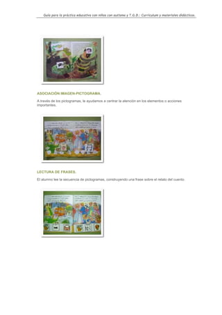 Guía para la práctica educativa con niños con autismo y T.G.D.: Currículum y materiales didácticos.




ASOCIACIÓN IMAGEN-PICTOGRAMA.

A través de los pictogramas, le ayudamos a centrar la atención en los elementos o acciones
importantes.




LECTURA DE FRASES.

El alumno lee la secuencia de pictogramas, construyendo una frase sobre el relato del cuento.




                                                                                                  120
 
