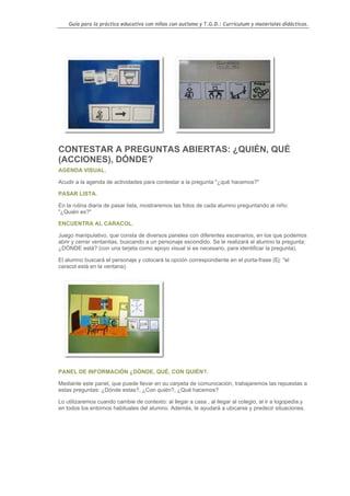 Guía para la práctica educativa con niños con autismo y T.G.D.: Currículum y materiales didácticos.




CONTESTAR A PREGUNTAS ABIERTAS: ¿QUIÉN, QUÉ
(ACCIONES), DÓNDE?
AGENDA VISUAL.

Acudir a la agenda de actividades para contestar a la pregunta "¿qué hacemos?"

PASAR LISTA.

En la rutina diaria de pasar lista, mostraremos las fotos de cada alumno preguntando al niño:
"¿Quién es?"

ENCUENTRA AL CARACOL.

Juego manipulativo, que consta de diversos paneles con diferentes escenarios, en los que podemos
abrir y cerrar ventanitas, buscando a un personaje escondido. Se le realizará al alumno la pregunta:
¿DÓNDE está? (con una tarjeta como apoyo visual si es necesario, para identificar la pregunta).

El alumno buscará el personaje y colocará la opción correspondiente en el porta-frase (Ej: "el
caracol está en la ventana).




PANEL DE INFORMACIÓN ¿DÓNDE, QUÉ, CON QUIÉN?.

Mediante este panel, que puede llevar en su carpeta de comunicación, trabajaremos las repuestas a
estas preguntas: ¿Dónde estas?, ¿Con quién?, ¿Qué hacemos?

Lo utilizaremos cuando cambie de contexto: al llegar a casa , al llegar al colegio, al ir a logopedia.y
en todos los entornos habituales del alumno. Además, le ayudará a ubicarse y predecir situaciones.




                                                                                                    123
 