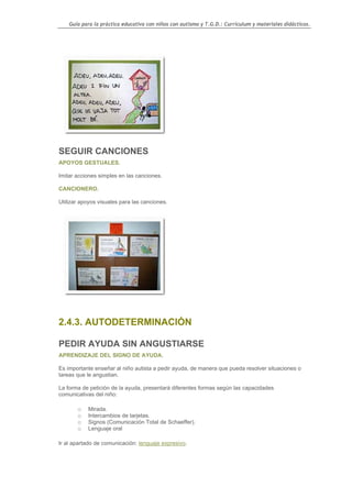 Guía para la práctica educativa con niños con autismo y T.G.D.: Currículum y materiales didácticos.




SEGUIR CANCIONES
APOYOS GESTUALES.

Imitar acciones simples en las canciones.

CANCIONERO.

Utilizar apoyos visuales para las canciones.




2.4.3. AUTODETERMINACIÓN

PEDIR AYUDA SIN ANGUSTIARSE
APRENDIZAJE DEL SIGNO DE AYUDA.

Es importante enseñar al niño autista a pedir ayuda, de manera que pueda resolver situaciones o
tareas que le angustian.

La forma de petición de la ayuda, presentará diferentes formas según las capacidades
comunicativas del niño:

       o   Mirada.
       o   Intercambios de tarjetas.
       o   Signos (Comunicación Total de Schaeffer).
       o   Lenguaje oral

Ir al apartado de comunicación: lenguaje expresivo.




                                                                                                  131
 