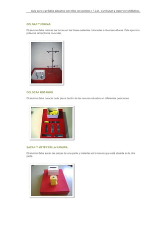 Guía para la práctica educativa con niños con autismo y T.G.D.: Currículum y materiales didácticos.




COLGAR TUERCAS.

El alumno debe colocar las turcas en las líneas salientes colocadas a diversas alturas. Éste ejercicio
potencia la hipotonía muscular.




COLOCAR ROTANDO.

El alumno debe colocar cada pieza dentro de las ranuras situadas en diferentes posiciones.




SACAR Y METER EN LA RANURA.

El alumno debe sacar las piezas de una parte y meterlas en la ranura que está situada en la otra
parte.




                                                                                                   139
 