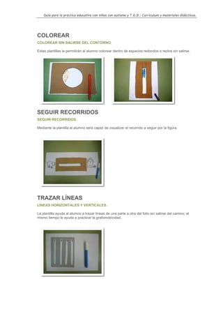 Guía para la práctica educativa con niños con autismo y T.G.D.: Currículum y materiales didácticos.




COLOREAR
COLOREAR SIN SALIRSE DEL CONTORNO.

Estas plantillas le permitirán al alumno colorear dentro de espacios redondos o rectos sin salirse.




SEGUIR RECORRIDOS
SEGUIR RECORRIDOS.

Mediante la plantilla el alumno será capaz de visualizar el recorrido a seguir por la figura.




TRAZAR LÍNEAS
LÍNEAS HORIZONTALES Y VERTICALES.

La plantilla ayuda al alumno a trazar líneas de una parte a otra del folio sin salirse del camino; al
mismo tiempo le ayuda a practicar la grafomotricidad.




                                                                                                        141
 