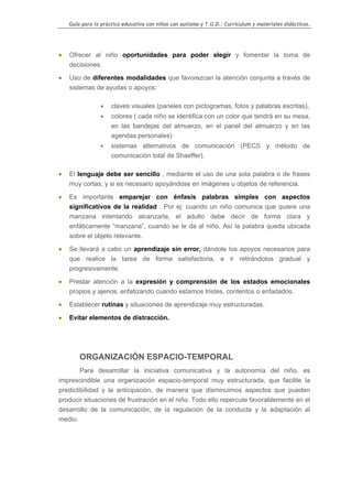 Guía para la práctica educativa con niños con autismo y T.G.D.: Currículum y materiales didácticos.




•   Ofrecer al niño oportunidades para poder elegir y fomentar la toma de
    decisiones.

•   Uso de diferentes modalidades que favorezcan la atención conjunta a través de
    sistemas de ayudas o apoyos:

                •    claves visuales (paneles con pictogramas, fotos y palabras escritas),
                •    colores ( cada niño se identifica con un color que tendrá en su mesa,
                     en las bandejas del almuerzo, en el panel del almuerzo y en las
                     agendas personales)
                •    sistemas alternativos de comunicación (PECS y método de
                     comunicación total de Shaeffer).

•   El lenguaje debe ser sencillo , mediante el uso de una sola palabra o de frases
    muy cortas, y si es necesario apoyándose en imágenes u objetos de referencia.

•   Es importante emparejar con énfasis palabras simples con aspectos
    significativos de la realidad . Por ej: cuando un niño comunica que quiere una
    manzana intentando alcanzarla, el adulto debe decir de forma clara y
    enfáticamente “manzana”, cuando se le da al niño. Así la palabra queda ubicada
    sobre el objeto relevante.

•   Se llevará a cabo un aprendizaje sin error, dándole los apoyos necesarios para
    que realice la tarea de forma satisfactoria, e ir retirándolos gradual y
    progresivamente.

•   Prestar atención a la expresión y comprensión de los estados emocionales
    propios y ajenos, enfatizando cuando estamos tristes, contentos o enfadados.

•   Establecer rutinas y situaciones de aprendizaje muy estructuradas.

•   Evitar elementos de distracción.




        ORGANIZACIÓN ESPACIO-TEMPORAL
        Para desarrollar la iniciativa comunicativa y la autonomía del niño, es
imprescindible una organización espacio-temporal muy estructurada, que facilite la
predictibilidad y la anticipación, de manera que disminuimos aspectos que pueden
producir situaciones de frustración en el niño. Todo ello repercute favorablemente en el
desarrollo de la comunicación, de la regulación de la conducta y la adaptación al
medio.




                                                                                                    15
 