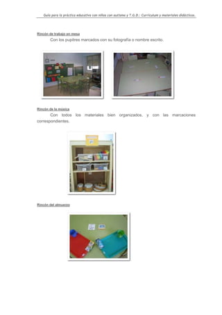 Guía para la práctica educativa con niños con autismo y T.G.D.: Currículum y materiales didácticos.




Rincón de trabajo en mesa
       Con los pupitres marcados con su fotografía o nombre escrito.




Rincón de la música
       Con todos los materiales bien organizados, y con las marcaciones
correspondientes.




Rincón del almuerzo




                                                                                                   18
 