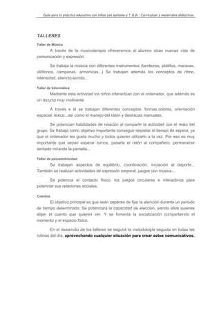 Guía para la práctica educativa con niños con autismo y T.G.D.: Currículum y materiales didácticos.




TALLERES
Taller de Música
      A través de la musicoterapia ofreceremos al alumno otras nuevas vías de
comunicación y expresión.

        Se trabaja la música con diferentes instrumentos (tambores, platillos, maracas,
xilófonos, campanas, armónicas...) Se trabajan además los conceptos de ritmo,
intensidad, silencio-sonido..

Taller de Informática
       Mediante esta actividad los niños interactúan con el ordenador, que además es
un recurso muy motivante.

       A través e él se trabajan diferentes conceptos: formas,colores, orientación
espacial, lexico...así como el manejo del ratón y destrezas manuales.

       Se potencian habilidades de relación al compartir la actividad con el resto del
grupo. Se trabaja como objetivo importante conseguir respetar el tiempo de espera, ya
que el ordenador les gusta mucho y todos quieren utilizarlo a la vez. Por eso es muy
importante que sepan esperar turnos, pasarle el ratón al compañero, permanecer
sentado mirando la pantalla...

Taller de psicomotricidad
      Se trabajan aspectos de equilibrio, coordinación, iniciación al deporte...
También se realizan actividades de expresión corporal, juegos con música...

       Se potencia el contacto físico, los juegos circulares e interactivos para
potenciar sus relaciones sociales.

Cuentos
        El objetivo principal es que sean capaces de fijar la atención durante un periodo
de tiempo determinado. Se potenciará la capacidad de elección, siendo ellos quienes
elijan el cuento que quieren ver. Y se fomenta la socialización compartiendo el
momento y el espacio físico.

        En el desarrollo de los talleres se seguirá la metodología seguida en todas las
rutinas del día, aprovechando cualquier situación para crear actos comunicativos.




                                                                                                    24
 