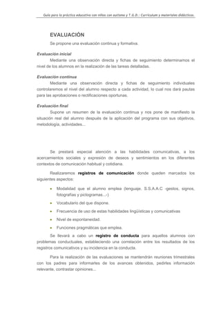 Guía para la práctica educativa con niños con autismo y T.G.D.: Currículum y materiales didácticos.




       EVALUACIÓN
       Se propone una evaluación continua y formativa.

Evaluación inicial
        Mediante una observación directa y fichas de seguimiento determinamos el
nivel de los alumnos en la realización de las tareas detalladas.

Evaluación continua
       Mediante una observación directa y fichas de seguimiento individuales
controlaremos el nivel del alumno respecto a cada actividad, lo cual nos dará pautas
para las aprobaciones o rectificaciones oportunas.

Evaluación final
       Supone un resumen de la evaluación continua y nos pone de manifiesto la
situación real del alumno después de la aplicación del programa con sus objetivos,
metodología, actividades...




       Se prestará especial atención a las habilidades comunicativas, a los
acercamientos sociales y expresión de deseos y sentimientos en los diferentes
contextos de comunicación habitual y cotidiana.

       Realizaremos registros de comunicación donde queden marcados los
siguientes aspectos:

       •   Modalidad que el alumno emplea (lenguaje, S.S.A.A.C -gestos, signos,
           fotografías y pictogramas...-)

       •   Vocabulario del que dispone.

       •   Frecuencia de uso de estas habilidades lingüísticas y comunicativas

       •   Nivel de espontaneidad.

       •   Funciones pragmáticas que emplea.
        Se llevará a cabo un registro de conducta para aquellos alumnos con
problemas conductuales, estableciendo una correlación entre los resultados de los
registros comunicativos y su incidencia en la conducta.

       Para la realización de las evaluaciones se mantendrán reuniones trimestrales
con los padres para informarles de los avances obtenidos, pedirles información
relevante, contrastar opiniones...




                                                                                                   25
 