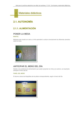 Guía para la práctica educativa con niños con autismo y T.G.D.: Currículum y materiales didácticos.




   2. Materiales didácticos


2.1. AUTONOMÍA

2.1.1. ALIMENTACIÓN

PONER LA MESA
MANTEL

Mediante este mantel con velcro, el niño aprenderá a colocar correctamente los diferentes utensilios
sobre la mesa.




ANTICIPAR EL MENÚ DEL DÍA
Debido a los problemas de alimentación que suelen presentar los niños con autismo, es importante
anticipar el menú del día.

PANEL DEL MENÚ

El alumno coloca las fotografías de los platos correspondientes, según el menú del día.




                                                                                                    35
 