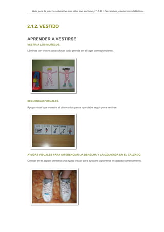 Guía para la práctica educativa con niños con autismo y T.G.D.: Currículum y materiales didácticos.




2.1.2. VESTIDO

APRENDER A VESTIRSE
VESTIR A LOS MUÑECOS.

Láminas con velcro para colocar cada prenda en el lugar correspondiente.




SECUENCIAS VISUALES.

Apoyo visual que muestra al alumno los pasos que debe seguir para vestirse.




AYUDAS VISUALES PARA DIFERENCIAR LA DERECHA Y LA IZQUIERDA EN EL CALZADO.

Colocar en el zapato derecho una ayuda visual para ayudarle a ponerse el calzado correctamente.




                                                                                                    38
 
