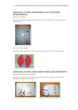 Guía para la práctica educativa con niños con autismo y T.G.D.: Currículum y materiales didácticos.




ASOCIAR LA ROPA ADECUADA A LA SITUACIÓN
ATMOSFÉRICA
PANEL DEL TIEMPO.

En el que colocaremos las tajetas correspondientes al tiempo atmosférico, la ropa adecuada y la
estación del año.




LA RULETA DEL TIEMPO .

Moviendo la ruleta, ayudamos al niño a asociar el tiempo atmosférico con la ropa adecuada.




ASOCIAR LA ROPA ADECUADA PARA CADA CONTEXTO
ASOCIACIÓN MEDIANTE CORDONES.

Asociamos una situación con la ropa adecuada. Posteriormente, le presentaremos diferentes
situaciones y vestimentas para asociar.




                                                                                                    39
 