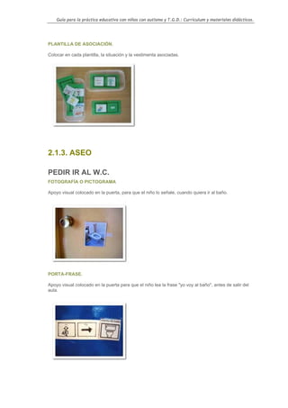 Guía para la práctica educativa con niños con autismo y T.G.D.: Currículum y materiales didácticos.




PLANTILLA DE ASOCIACIÓN.

Colocar en cada plantilla, la situación y la vestimenta asociadas.




2.1.3. ASEO

PEDIR IR AL W.C.
FOTOGRAFÍA O PICTOGRAMA

Apoyo visual colocado en la puerta, para que el niño lo señale, cuando quiera ir al baño.




PORTA-FRASE.

Apoyo visual colocado en la puerta para que el niño lea la frase "yo voy al baño", antes de salir del
aula.




                                                                                                    40
 