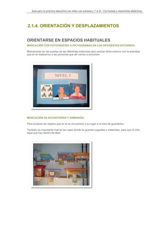 Guía para la práctica educativa con niños con autismo y T.G.D.: Currículum y materiales didácticos.




2.1.4. ORIENTACIÓN Y DESPLAZAMIENTOS


ORIENTARSE EN ESPACIOS HABITUALES
MARCACIÓN CON FOTOGRAFÍAS O PICTOGRAMAS EN LOS DIFERENTES ENTORNOS.

Marcaciones en las puertas de las diferentes estancias para asociar dicho entorno con la actividad
que en él realizamos o las personas que allí vamos a encontrar.




MARCACIÓN DE ESTANTERÍAS Y ARMARIOS.

Para localizar los objetos que en él se encuentran y su lugar a la hora de guardarlos.

También es importante marcar las cajas donde se guardan juguetes y materiales, para que el niño
sepa que hay dentro de ellas.




                                                                                                    42
 