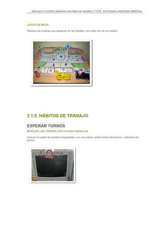 Guía para la práctica educativa con niños con autismo y T.G.D.: Currículum y materiales didácticos.




JUEGO DE MESA.

Realizar las órdenes que aparecen en las tarjetas, con cada uno de los objetos.




2.1.5. HÁBITOS DE TRABAJO

ESPERAR TURNOS
MARCAR LOS TURNOS CON AYUDAS VISUALES.

Colocar un papel de acetato transparente, con una marca, sobre la foto del alumno, indicando los
turnos.




                                                                                                    44
 
