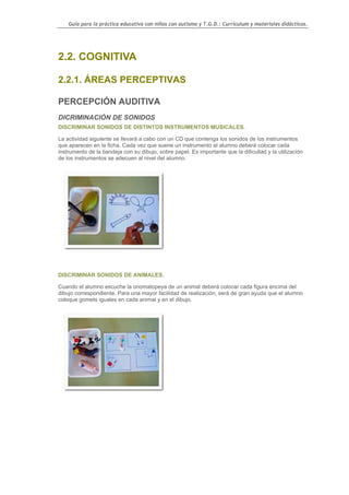 Guía para la práctica educativa con niños con autismo y T.G.D.: Currículum y materiales didácticos.




2.2. COGNITIVA

2.2.1. ÁREAS PERCEPTIVAS

PERCEPCIÓN AUDITIVA
DICRIMINACIÓN DE SONIDOS
DISCRIMINAR SONIDOS DE DISTINTOS INSTRUMENTOS MUSICALES.

La actividad siguiente se llevará a cabo con un CD que contenga los sonidos de los instrumentos
que aparecen en la ficha. Cada vez que suene un instrumento el alumno deberá colocar cada
instrumento de la bandeja con su dibujo, sobre papel. Es importante que la dificultad y la utilización
de los instrumentos se adecuen al nivel del alumno.




DISCRIMINAR SONIDOS DE ANIMALES.

Cuando el alumno escuche la onomatopeya de un animal deberá colocar cada figura encima del
dibujo correspondiente. Para una mayor facilidad de realización, será de gran ayuda que el alumno
coloque gomets iguales en cada animal y en el dibujo.




                                                                                                     47
 
