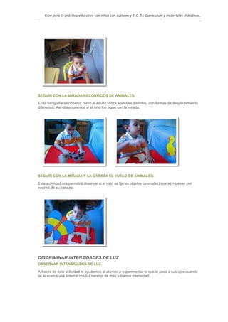 Guía para la práctica educativa con niños con autismo y T.G.D.: Currículum y materiales didácticos.




SEGUIR CON LA MIRADA RECORRIDOS DE ANIMALES.

En la fotografía se observa como el adulto utiliza animales distintos, con formas de desplazamiento
diferentes. Así observaremos si el niño los sigue con la mirada.




SEGUIR CON LA MIRADA Y LA CABEZA EL VUELO DE ANIMALES.

Esta actividad nos permitirá observar si el niño se fija en objetos (animales) que se muevan por
encima de su cabeza.




DISCRIMINAR INTENSIDADES DE LUZ
OBSERVAR INTENSIDADES DE LUZ.

A través de ésta actividad le ayudamos al alumno a experimentar lo que le pasa a sus ojos cuando
se le acerca una linterna con luz naranja de más o menos intensidad.




                                                                                                    51
 