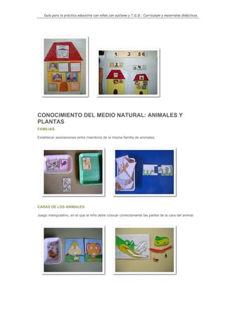 Guía para la práctica educativa con niños con autismo y T.G.D.: Currículum y materiales didácticos.




CONOCIMIENTO DEL MEDIO NATURAL: ANIMALES Y
PLANTAS
FAMILIAS.

Establecer asociaciones entre miembros de la misma familia de animales.




CARAS DE LOS ANIMALES.

Juego manipulativo, en el que el niño debe colocar correctamente las partes de la cara del animal.




                                                                                                    57
 
