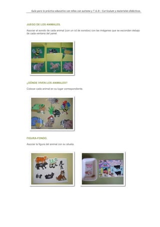 Guía para la práctica educativa con niños con autismo y T.G.D.: Currículum y materiales didácticos.




JUEGO DE LOS ANIMALES.

Asociar el sonido de cada animal (con un cd de sonidos) con las imágenes que se esconden debajo
de cada ventana del panel.




¿DÓNDE VIVEN LOS ANIMALES?

Colocar cada animal en su lugar correspondiente.




FIGURA-FONDO.

Asociar la figura del animal con su silueta.




                                                                                                    58
 