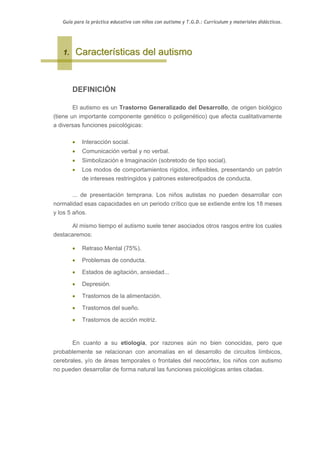 Guía para la práctica educativa con niños con autismo y T.G.D.: Currículum y materiales didácticos.




   1.       Características del autismo


        DEFINICIÓN

        El autismo es un Trastorno Generalizado del Desarrollo, de origen biológico
(tiene un importante componente genético o poligenético) que afecta cualitativamente
a diversas funciones psicológicas:

        •    Interacción social.
        •    Comunicación verbal y no verbal.
        •    Simbolización e Imaginación (sobretodo de tipo social).
        •    Los modos de comportamientos rígidos, inflexibles, presentando un patrón
             de intereses restringidos y patrones estereotipados de conducta.

        ... de presentación temprana. Los niños autistas no pueden desarrollar con
normalidad esas capacidades en un periodo crítico que se extiende entre los 18 meses
y los 5 años.

      Al mismo tiempo el autismo suele tener asociados otros rasgos entre los cuales
destacaremos:

        •    Retraso Mental (75%).

        •    Problemas de conducta.

        •    Estados de agitación, ansiedad...

        •    Depresión.

        •    Trastornos de la alimentación.

        •    Trastornos del sueño.

        •    Trastornos de acción motriz.


        En cuanto a su etiología, por razones aún no bien conocidas, pero que
probablemente se relacionan con anomalías en el desarrollo de circuitos límbicos,
cerebrales, y/o de áreas temporales o frontales del neocórtex, los niños con autismo
no pueden desarrollar de forma natural las funciones psicológicas antes citadas.
 