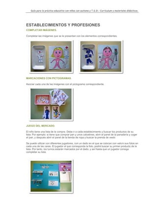 Guía para la práctica educativa con niños con autismo y T.G.D.: Currículum y materiales didácticos.




ESTABLECIMIENTOS Y PROFESIONES
COMPLETAR IMÁGENES.

Completar las imágenes que se le presentan con los elementos correspondientes.




MARCACIONES CON PICTOGRAMAS.

Asociar cada una de las imágenes con el pictograma correspondiente.




JUEGO DEL MERCADO.

El niño tiene una lista de la compra. Debe ir a cada establecimiento y buscar los productos de su
lista. Por ejemplo: si tiene que comprar pan y unos calcetines, abrir el panel de la panadería y coger
el pan, y después abrir el panel de la tienda de ropa y buscar la prenda de vestir.

Se puede utilizar con diferentes jugadores, con un dado en el que se colocan con velcro sus fotos en
cada una de las caras. El jugador al que corresponda la foto, podrá buscar su primer producto de la
lista. Por tanto, los turnos estarán marcados por el dado, y así hasta que un jugador consiga
completar su lista.




                                                                                                    60
 