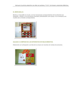 Guía para la práctica educativa con niños con autismo y T.G.D.: Currículum y materiales didácticos.




EL MERCADILLO.

Montar un mercadillo en el aula, con las marcaciones correspondientes de los alimentos (en
fotografía, o dibujo) y con los precios marcados (ofreciéndoles como apoyo, si es necesario) una
muestra de la moneda correspondiente.




SALIDAS A COMPRAR EN LOS DIFERENTES ESTABLECIMIENTOS.

Elaborando con anticipación una lista de la compra con recortes de revistas de productos.




                                                                                                    61
 