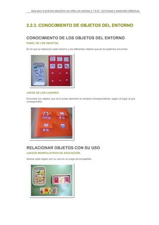 Guía para la práctica educativa con niños con autismo y T.G.D.: Currículum y materiales didácticos.




2.2.3. CONOCIMIENTO DE OBJETOS DEL ENTORNO

CONOCIMIENTO DE LOS OBJETOS DEL ENTORNO
PANEL DE LOS OBJETOS.

En el que se relaciona cada entorno y los diferentes objetos que en él podemos encontrar.




JUEGO DE LOS LUGARES.

Encontrar los objetos que se le pidan abriendo la ventana correspondiente, según al lugar al que
correspondan.




RELACIONAR OBJETOS CON SU USO
JUEGOS MANIPULATIVOS DE ASOCIACIÓN.

Asocia cada objeto con su uso en un juego de encajables.




                                                                                                    62
 