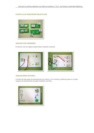 Guía para la práctica educativa con niños con autismo y T.G.D.: Currículum y materiales didácticos.




PLANTILLA DE ASOCIACIÓN OBJETO-USO.




ASOCIAR CON CORDONES.

El alumno une los objetos relacionados mediante cordones.




ASOCIACIONES EN PAPEL.

A través de este juego de asociaciones con velcro y con cordones, podemos pasar a un paso
superior de asociaciones en papel mediante una línea.




                                                                                                   63
 