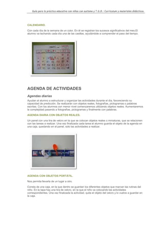 Guía para la práctica educativa con niños con autismo y T.G.D.: Currículum y materiales didácticos.




CALENDARIO.

Con cada día de la semana de un color. En él se registran los sucesos significativos del mes.El
alumno va tachando cada día una de las casillas, ayudándole a comprender el paso del tiempo.




AGENDA DE ACTIVIDADES
Agendas diarias
Ayudan al alumno a estructurar y organizar las actividades durante el día, favoreciendo su
capacidad de predicción. Se realizarán con objetos reales, fotografías, pictogramas o palabras
escritas. Con los alumnos con menor nivel comenzaremos utilizando objetos reales. Aumentaremos
la complejidad pasando a fotografías, pictogramas y finalmente con palabras.

AGENDA DIARIA CON OBJETOS REALES.

Un panel con una tira de velcro en la que se colocan objetos reales o miniaturas, que se relacionen
con las tareas a realizar. Una vez finalizada cada tarea el alumno guarda el objeto de la agenda en
una caja, quedando en el panel, solo las actividades a realizar.




AGENDA CON OBJETOS PORTÁTIL.

Nos permita llevarla de un lugar a otro.

Consta de una caja, en la que dentro se guardan los diferentes objetos que marcan las rutinas del
niño. En la tapa hay una tira de velcro, en la que el niño va colocando las actividades
correspondientes. Una vez finalizada la actividad, quita el objeto del velcro y lo vuelve a guardar en
la caja.




                                                                                                    65
 