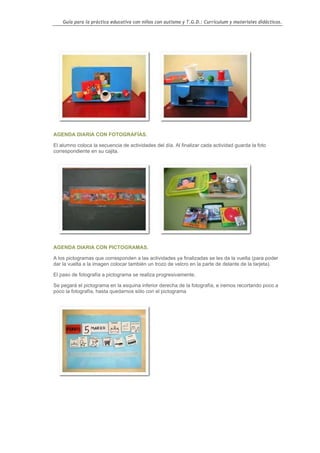Guía para la práctica educativa con niños con autismo y T.G.D.: Currículum y materiales didácticos.




AGENDA DIARIA CON FOTOGRAFÍAS.

El alumno coloca la secuencia de actividades del día. Al finalizar cada actividad guarda la foto
correspondiente en su cajita.




AGENDA DIARIA CON PICTOGRAMAS.

A los pictogramas que corresponden a las actividades ya finalizadas se les da la vuelta (para poder
dar la vuelta a la imagen colocar también un trozo de velcro en la parte de delante de la tarjeta).

El paso de fotografía a pictograma se realiza progresivamente.

Se pegará el pictograma en la esquina inferior derecha de la fotografía, e iremos recortando poco a
poco la fotografía, hasta quedarnos sólo con el pictograma




                                                                                                    66
 