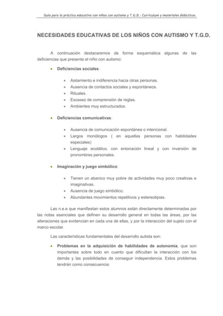 Guía para la práctica educativa con niños con autismo y T.G.D.: Currículum y materiales didácticos.




NECESIDADES EDUCATIVAS DE LOS NIÑOS CON AUTISMO Y T.G.D.


        A continuación destacaremos de forma esquemática algunas de las
deficiencias que presenta el niño con autismo:

       •   Deficiencias sociales:

               •    Aislamiento e indiferencia hacia otras personas.
               •    Ausencia de contactos sociales y espontáneos.
               •    Rituales.
               •    Escasez de comprensión de reglas.
               •    Ambientes muy estructurados.

       •   Deficiencias comunicativas:

               •    Ausencia de comunicación espontánea o intencional.
               •    Largos monólogos ( en aquellas personas con habilidades
                    especiales)
               •    Lenguaje ecolálico, con entonación lineal y con inversión de
                    pronombres personales.

       •   Imaginación y juego simbólico:

               •    Tienen un abanico muy pobre de actividades muy poco creativas e
                    imaginativas.
               •    Ausencia de juego simbólico.
               •    Abundantes movimientos repetitivos y estereotipias.

       Las n.e.e que manifiestan estos alumnos están directamente determinadas por
las notas esenciales que definen su desarrollo general en todas las áreas, por las
alteraciones que evidencian en cada una de ellas, y por la interacción del sujeto con el
marco escolar.

       Las características fundamentales del desarrollo autista son:

       •   Problemas en la adquisición de habilidades de autonomía, que son
           importantes sobre todo en cuanto que dificultan la interacción con los
           demás y las posibilidades de conseguir independencia. Estos problemas
           tendrán como consecuencia:




                                                                                                    6
 