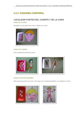 Guía para la práctica educativa con niños con autismo y T.G.D.: Currículum y materiales didácticos.




2.2.5. ESQUEMA CORPORAL

LOCALIZAR PARTES DEL CUERPO Y DE LA CARA
PANEL DE LA CARA.

Completar con las partes de la cara, en dibujos con velcro.




PANEL DEL CUERPO.

Para completar las partes del cuerpo.




PANELES CON PICTOGRAMAS.

Para asociar las partes de la cara y del cuerpo con el símbolo pictográfico, con tarjetas con velcro.




                                                                                                    70
 