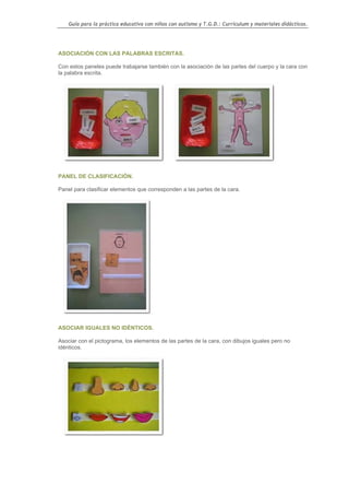 Guía para la práctica educativa con niños con autismo y T.G.D.: Currículum y materiales didácticos.




ASOCIACIÓN CON LAS PALABRAS ESCRITAS.

Con estos paneles puede trabajarse también con la asociación de las partes del cuerpo y la cara con
la palabra escrita.




PANEL DE CLASIFICACIÓN.

Panel para clasificar elementos que corresponden a las partes de la cara.




ASOCIAR IGUALES NO IDÉNTICOS.

Asociar con el pictograma, los elementos de las partes de la cara, con dibujos iguales pero no
idénticos.




                                                                                                    71
 