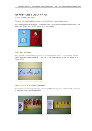 Guía para la práctica educativa con niños con autismo y T.G.D.: Currículum y materiales didácticos.




EXPRESIONES DE LA CARA
PANEL DE LAS EMOCIONES.

Mediante este panel, ayudamos al alumno a identificar las emociones que siente.

Ej: si está contento, recalcaremos: "Álvaro está CONTENTO, porque nos vamos de excursión". O si
está triste, "Álvaro esta TRISTE, porque se ha hecho daño"




HISTORIAS SOCIALES.

Para ayudarle a comprender la expresión de emociones de los demás, y comprender la relación
causa-efecto entre las acciones (ej: El niño cae. El niño llora. Relación: el niño llora porque se ha
hecho daño)




EMPAREJAR FOTOS CON PICTOGRAMAS.

Realizar asociaciones imagen-imagen, primero con fotografías iguales y posteriormente, asociando
la fotografía con el símbolo pictográfico.




                                                                                                        72
 