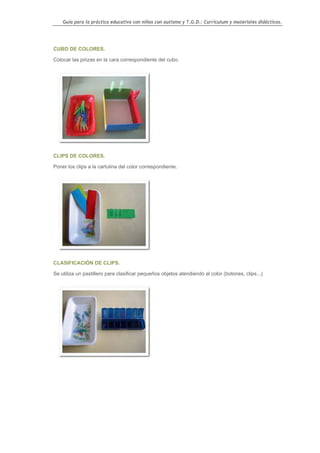 Guía para la práctica educativa con niños con autismo y T.G.D.: Currículum y materiales didácticos.




CUBO DE COLORES.

Colocar las pinzas en la cara correspondiente del cubo.




CLIPS DE COLORES.

Poner los clips a la cartulina del color correspondiente.




CLASIFICACIÓN DE CLIPS.

Se utiliza un pastillero para clasificar pequeños objetos atendiendo al color (botones, clips...)




                                                                                                    77
 