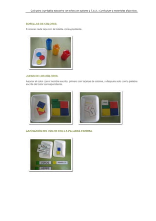 Guía para la práctica educativa con niños con autismo y T.G.D.: Currículum y materiales didácticos.




BOTELLAS DE COLORES.

Enroscar cada tapa con la botella correspondiente.




JUEGO DE LOS COLORES.

Asociar el color con el nombre escrito, primero con tarjetas de colores, y después solo con la palabra
escrita del color correspondiente.




ASOCIACIÓN DEL COLOR CON LA PALABRA ESCRITA.




                                                                                                    78
 