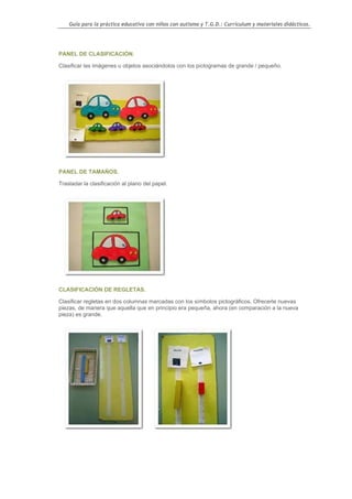 Guía para la práctica educativa con niños con autismo y T.G.D.: Currículum y materiales didácticos.




PANEL DE CLASIFICACIÓN.

Clasificar las imágenes u objetos asociándolos con los pictogramas de grande / pequeño.




PANEL DE TAMAÑOS.

Trasladar la clasificación al plano del papel.




CLASIFICACIÓN DE REGLETAS.

Clasificar regletas en dos columnas marcadas con los símbolos pictográficos. Ofrecerle nuevas
piezas, de manera que aquella que en principio era pequeña, ahora (en comparación a la nueva
pieza) es grande.




                                                                                                    84
 