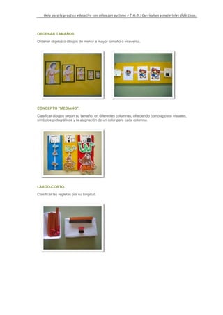Guía para la práctica educativa con niños con autismo y T.G.D.: Currículum y materiales didácticos.




ORDENAR TAMAÑOS.

Ordenar objetos o dibujos de menor a mayor tamaño o viceversa.




CONCEPTO "MEDIANO".

Clasificar dibujos según su tamaño, en diferentes columnas, ofreciendo como apoyos visuales,
símbolos pictográficos y la asignación de un color para cada columna.




LARGO-CORTO.

Clasificar las regletas por su longitud.




                                                                                                    85
 