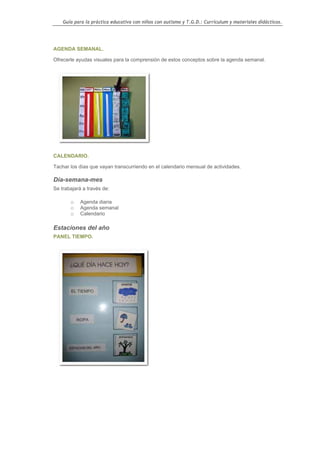 Guía para la práctica educativa con niños con autismo y T.G.D.: Currículum y materiales didácticos.




AGENDA SEMANAL.

Ofrecerle ayudas visuales para la comprensión de estos conceptos sobre la agenda semanal.




CALENDARIO.

Tachar los días que vayan transcurriendo en el calendario mensual de actividades.

Día-semana-mes
Se trabajará a través de:

       o    Agenda diaria
       o    Agenda semanal
       o    Calendario

Estaciones del año
PANEL TIEMPO.




                                                                                                    89
 