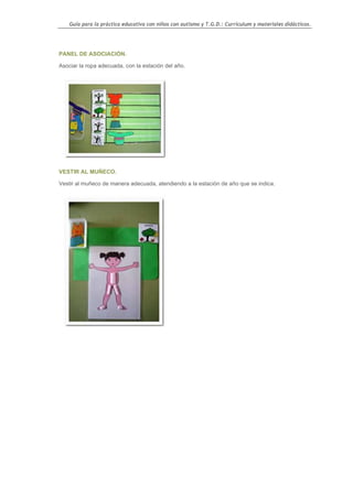 Guía para la práctica educativa con niños con autismo y T.G.D.: Currículum y materiales didácticos.




PANEL DE ASOCIACIÓN.

Asociar la ropa adecuada, con la estación del año.




VESTIR AL MUÑECO.

Vestir al muñeco de manera adecuada, atendiendo a la estación de año que se indica.




                                                                                                    90
 