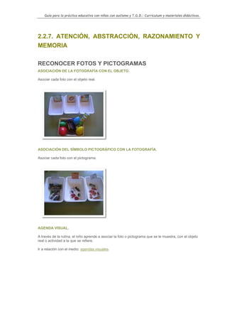 Guía para la práctica educativa con niños con autismo y T.G.D.: Currículum y materiales didácticos.




2.2.7. ATENCIÓN, ABSTRACCIÓN, RAZONAMIENTO Y
MEMORIA

RECONOCER FOTOS Y PICTOGRAMAS
ASOCIACIÓN DE LA FOTOGRAFÍA CON EL OBJETO.

Asociar cada foto con el objeto real.




ASOCIACIÓN DEL SÍMBOLO PICTOGRÁFICO CON LA FOTOGRAFÍA.

Asociar cada foto con el pictograma.




AGENDA VISUAL.

A través de la rutina, el niño aprende a asociar la foto o pictograma que se le muestra, con el objeto
real o actividad a la que se refiere.

Ir a relación con el medio: agendas visuales.




                                                                                                    91
 