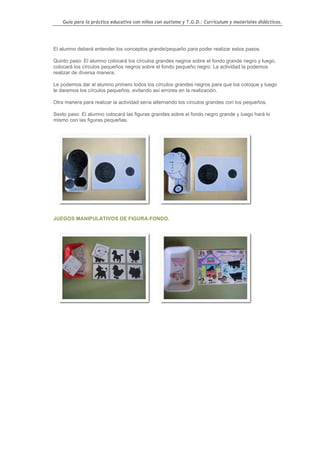 Guía para la práctica educativa con niños con autismo y T.G.D.: Currículum y materiales didácticos.




El alumno deberá entender los conceptos grande/pequeño para poder realizar estos pasos.

Quinto paso: El alumno colocará los círculos grandes negros sobre el fondo grande negro y luego,
colocará los círculos pequeños negros sobre el fondo pequeño negro. La actividad la podemos
realizar de diversa manera:

Le podemos dar al alumno primero todos los círculos grandes negros para que los coloque y luego
le daremos los círculos pequeños, evitando así errores en la realización.

Otra manera para realizar la actividad sería alternando los círculos grandes con los pequeños.

Sexto paso: El alumno colocará las figuras grandes sobre el fondo negro grande y luego hará lo
mismo con las figuras pequeñas.




JUEGOS MANIPULATIVOS DE FIGURA-FONDO.




                                                                                                    97
 
