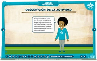 Es importante tener claro
que lo que se escribe en un
blog es el punto de vista de
uno o más autores y funciona
como herramienta útil en el
aprovechamiento de las TIC a
nivel empresarial.
Descripción de la actividad
gestión
tecnológica
/6110
SENA, Centro de Gestión de Mercados, Logística y Tecnologías de la Información y la Comunicación.Todos los derechos reservados
descripción de la actividad
 