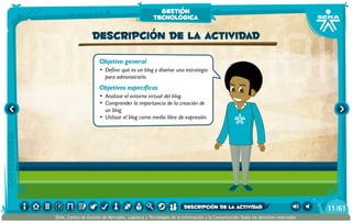 Objetivo general
•	 Definir qué es un blog y diseñar una estrategia
para administrarlo.
Objetivos específicos
•	 Analizar el entorno virtual del blog.
•	 Comprender la importancia de la creación de
un blog.
•	 Utilizar el blog como medio libre de expresión.
Descripción de la actividad
gestión
tecnológica
/6111
SENA, Centro de Gestión de Mercados, Logística y Tecnologías de la Información y la Comunicación.Todos los derechos reservados
descripción de la actividad
 