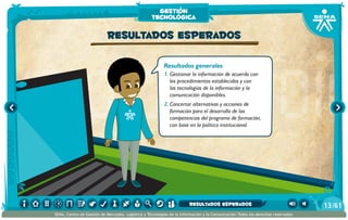 Resultados generales
1.	Gestionar la información de acuerdo con
los procedimientos establecidos y con
las tecnologías de la información y la
comunicación disponibles.
2.	Concertar alternativas y acciones de
formación para el desarrollo de las
competencias del programa de formación,
con base en la política institucional.
Resultados esperados
gestión
tecnológica
/6113
SENA, Centro de Gestión de Mercados, Logística y Tecnologías de la Información y la Comunicación.Todos los derechos reservados
resultados esperados
 