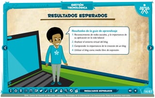 Resultados de la guía de aprendizaje
1.	Reconocimiento de redes sociales, y la importancia de
su aplicación en la vida laboral.
2.	Analizar el entorno virtual del blog.
3.	Comprender la importancia de la creación de un blog.
4.	Utilizar el blog como medio libre de expresión.
Resultados esperados
gestión
tecnológica
/6114
SENA, Centro de Gestión de Mercados, Logística y Tecnologías de la Información y la Comunicación.Todos los derechos reservados
resultados esperados
 