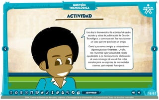 Les doy la bienvenida a la actividad de redes
sociales y sitios de publicación de Gestión
Tecnológica, a continuación, les voy a contar
un caso que me pasó con un amigo.
David y yo somos amigos y compartimos
algunos gustos e intereses. Un día,
nos reunimos y por casualidad estaba
ayudándole a mi hermana en la elaboración
de una estrategia de uso de las redes
sociales para su empresa de mermeladas
caseras, que empezó hace poco.
actividad
gestión
tecnológica
/6116
SENA, Centro de Gestión de Mercados, Logística y Tecnologías de la Información y la Comunicación.Todos los derechos reservados
actividad
 